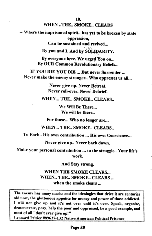 10. ’WHEN ..THE.. SMOKE.. CLEARS - Where the imprisoned spiri.. has yet to be broken by state oppression, n be sustained and revived... By you and 1. And by SOLIDARITY. By everyone here. We urged You o By OUR Common Revolutionary Beliefs... IF YOU DIE YOU DIE ... But never Surrender ... Never make the enemy stronger.. Who oppresses us all... Never give up. Never Retreat. Never roll-over. Never Debrief. WHEN... THE.. SMOKE.. CLEARS.. ‘We Will Be There... ‘We will be there.. For those... Who no longer are... WHEN . THE.. SMOKE.. CLEARS.. His own contribution ... His own Conscience... To Each.. Never give up.. Never back down. Make your personal contribution ... to the struggle.. Your life’s work. And Stay strong. ‘WHEN THE SMOKE CLEARS... ’WHEN.. THE.. SMOKE.. CLEARS ... when the smoke clears ... The cnemy has many masks and the ideologies that drive it are centuries old now, the gluttonous appetite for money and power of those addicted. T will not give up and it’s not over until it’s over. Speak, organize, demonstrate, pray, help the poor and oppressed, be a good example, and most of all "dou’t ever give upl™ Leonard Peltier #89637-132 Native American Political Prisoner Page 20